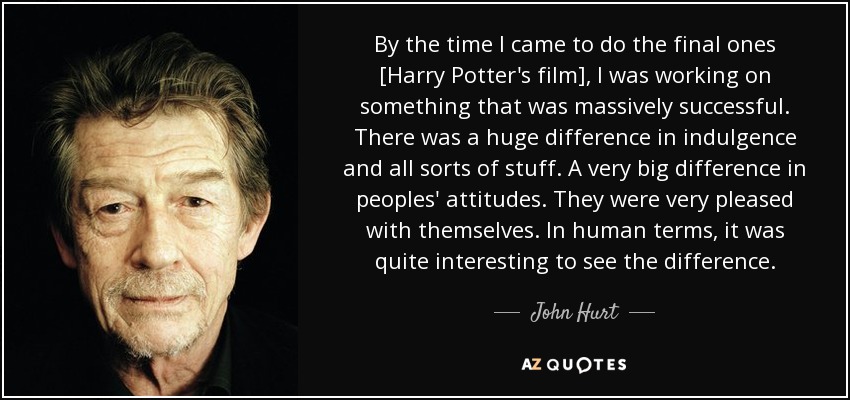 By the time I came to do the final ones [Harry Potter's film], I was working on something that was massively successful. There was a huge difference in indulgence and all sorts of stuff. A very big difference in peoples' attitudes. They were very pleased with themselves. In human terms, it was quite interesting to see the difference. - John Hurt