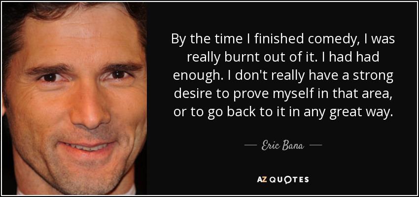 By the time I finished comedy, I was really burnt out of it. I had had enough. I don't really have a strong desire to prove myself in that area, or to go back to it in any great way. - Eric Bana