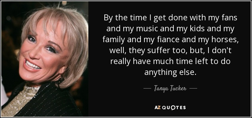 By the time I get done with my fans and my music and my kids and my family and my fiance and my horses, well, they suffer too, but, I don't really have much time left to do anything else. - Tanya Tucker