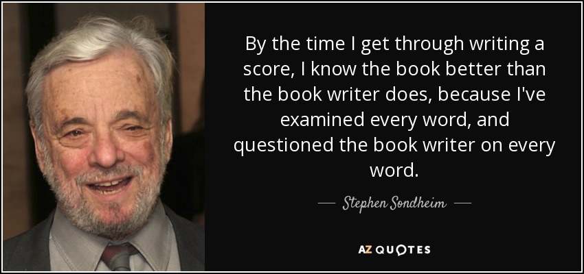 By the time I get through writing a score, I know the book better than the book writer does, because I've examined every word, and questioned the book writer on every word. - Stephen Sondheim