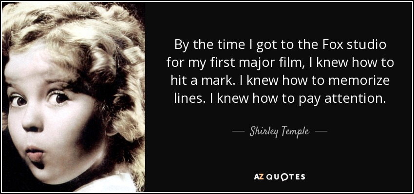 By the time I got to the Fox studio for my first major film, I knew how to hit a mark. I knew how to memorize lines. I knew how to pay attention. - Shirley Temple