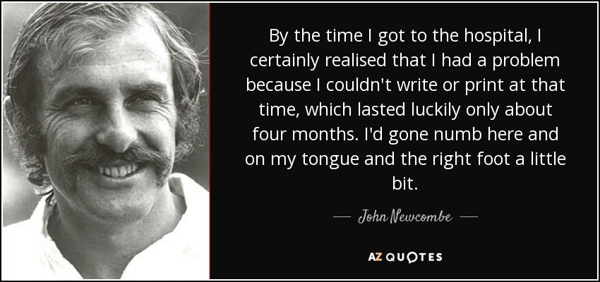 By the time I got to the hospital, I certainly realised that I had a problem because I couldn't write or print at that time, which lasted luckily only about four months. I'd gone numb here and on my tongue and the right foot a little bit. - John Newcombe