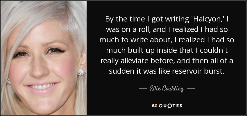 By the time I got writing 'Halcyon,' I was on a roll, and I realized I had so much to write about, I realized I had so much built up inside that I couldn't really alleviate before, and then all of a sudden it was like reservoir burst. - Ellie Goulding