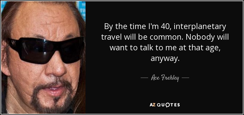 By the time I'm 40, interplanetary travel will be common. Nobody will want to talk to me at that age, anyway. - Ace Frehley