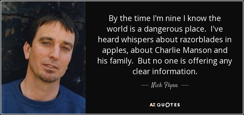 By the time I'm nine I know the world is a dangerous place. I've heard whispers about razorblades in apples, about Charlie Manson and his family. But no one is offering any clear information. - Nick Flynn