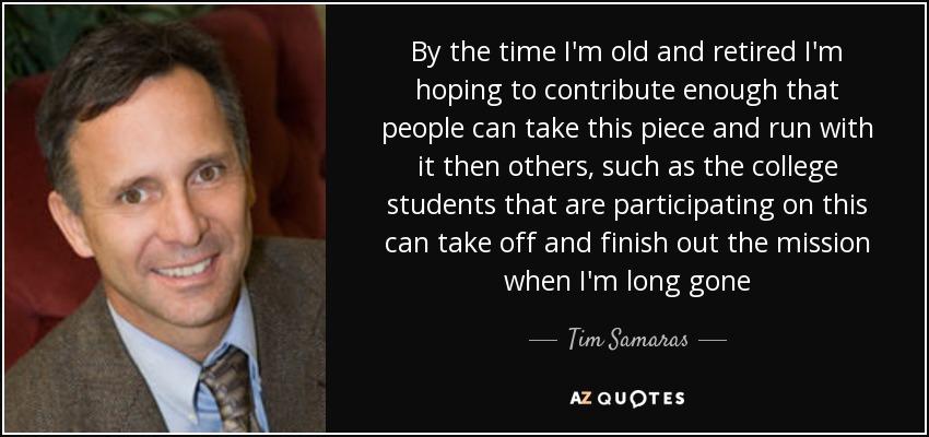 By the time I'm old and retired I'm hoping to contribute enough that people can take this piece and run with it then others, such as the college students that are participating on this can take off and finish out the mission when I'm long gone - Tim Samaras