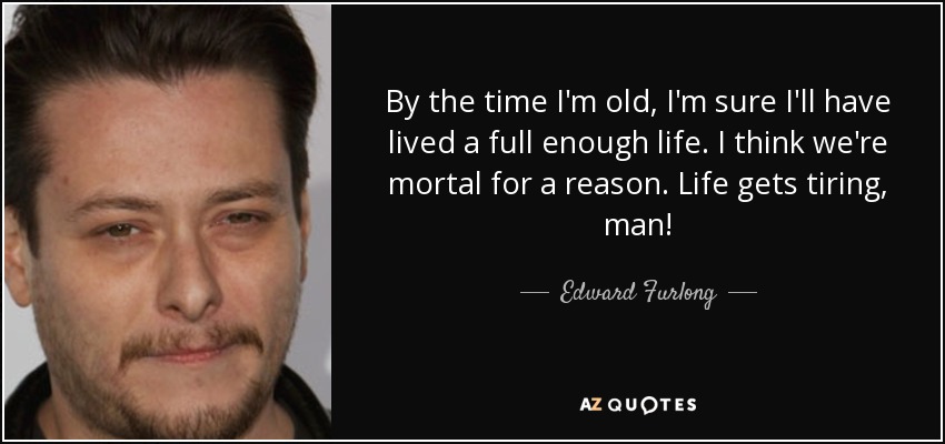By the time I'm old, I'm sure I'll have lived a full enough life. I think we're mortal for a reason. Life gets tiring, man! - Edward Furlong
