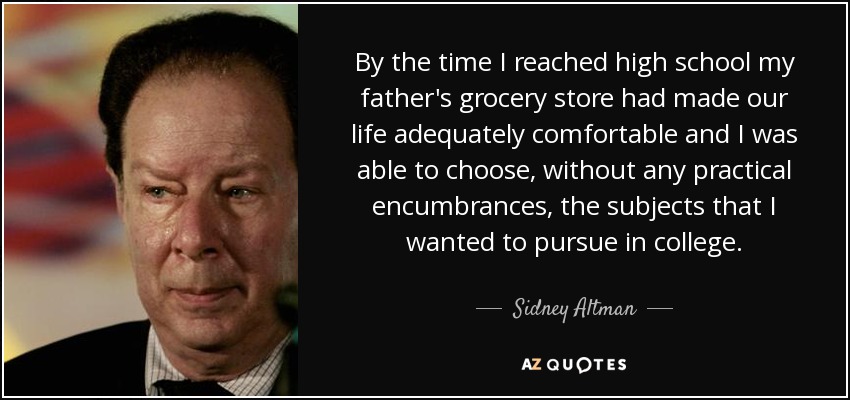 By the time I reached high school my father's grocery store had made our life adequately comfortable and I was able to choose, without any practical encumbrances, the subjects that I wanted to pursue in college. - Sidney Altman