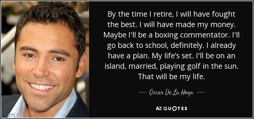 By the time I retire, I will have fought the best. I will have made my money. Maybe I'll be a boxing commentator. I'll go back to school, definitely. I already have a plan. My life's set. I'll be on an island, married, playing golf in the sun. That will be my life. - Oscar De La Hoya