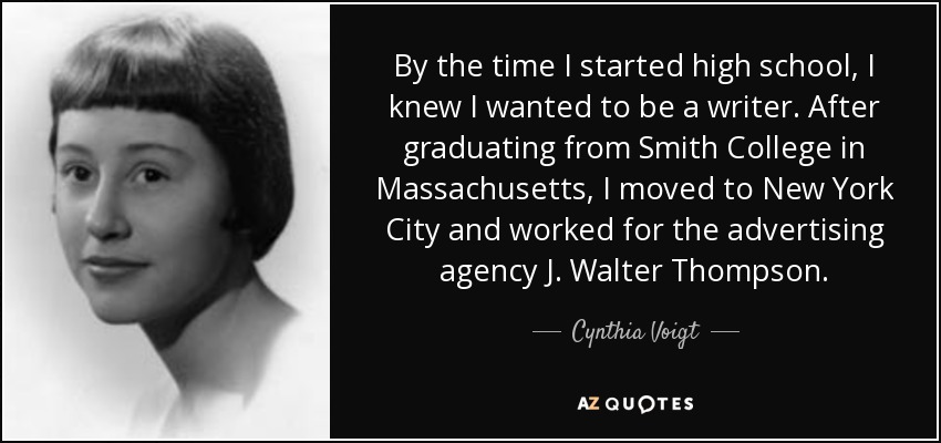 By the time I started high school, I knew I wanted to be a writer. After graduating from Smith College in Massachusetts, I moved to New York City and worked for the advertising agency J. Walter Thompson. - Cynthia Voigt