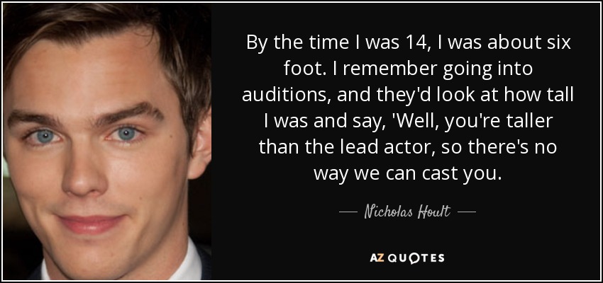 By the time I was 14, I was about six foot. I remember going into auditions, and they'd look at how tall I was and say, 'Well, you're taller than the lead actor, so there's no way we can cast you. - Nicholas Hoult