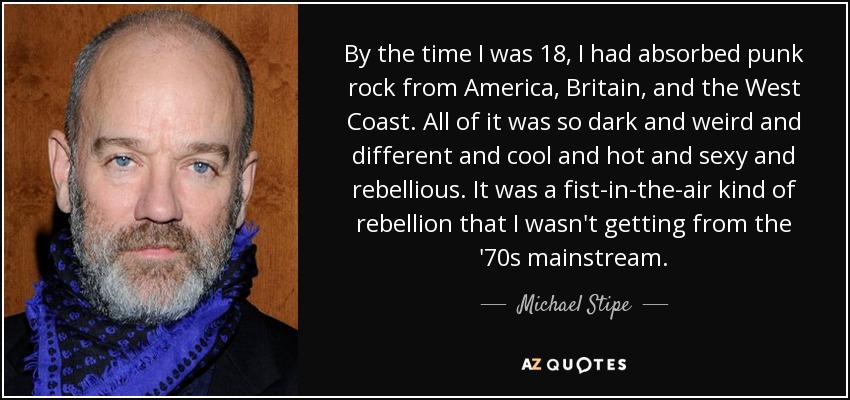By the time I was 18, I had absorbed punk rock from America, Britain, and the West Coast. All of it was so dark and weird and different and cool and hot and sexy and rebellious. It was a fist-in-the-air kind of rebellion that I wasn't getting from the '70s mainstream. - Michael Stipe