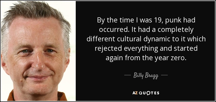 By the time I was 19, punk had occurred. It had a completely different cultural dynamic to it which rejected everything and started again from the year zero. - Billy Bragg