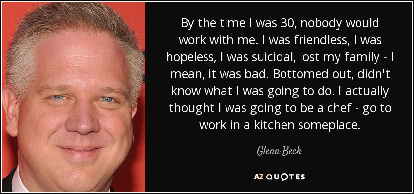 By the time I was 30, nobody would work with me. I was friendless, I was hopeless, I was suicidal, lost my family - I mean, it was bad. Bottomed out, didn't know what I was going to do. I actually thought I was going to be a chef - go to work in a kitchen someplace. - Glenn Beck