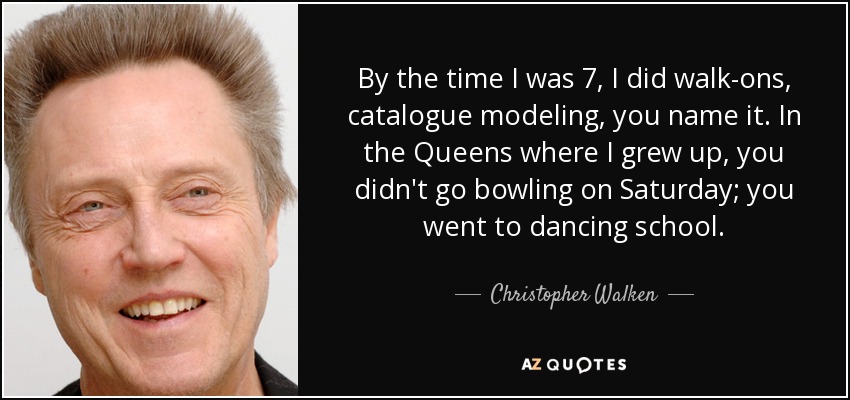 By the time I was 7, I did walk-ons, catalogue modeling, you name it. In the Queens where I grew up, you didn't go bowling on Saturday; you went to dancing school. - Christopher Walken