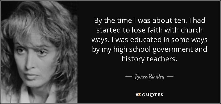 By the time I was about ten, I had started to lose faith with church ways. I was educated in some ways by my high school government and history teachers. - Ronee Blakley