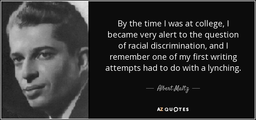 By the time I was at college, I became very alert to the question of racial discrimination, and I remember one of my first writing attempts had to do with a lynching. - Albert Maltz