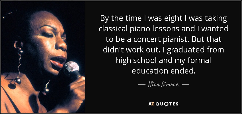 By the time I was eight I was taking classical piano lessons and I wanted to be a concert pianist. But that didn't work out. I graduated from high school and my formal education ended. - Nina Simone