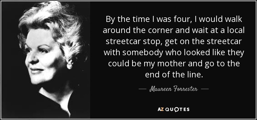 By the time I was four, I would walk around the corner and wait at a local streetcar stop, get on the streetcar with somebody who looked like they could be my mother and go to the end of the line. - Maureen Forrester