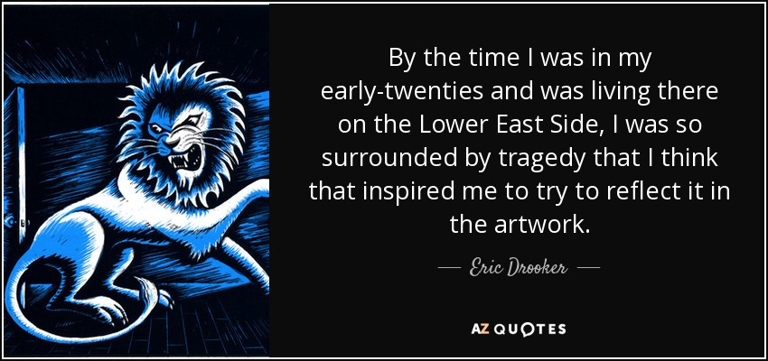 By the time I was in my early-twenties and was living there on the Lower East Side, I was so surrounded by tragedy that I think that inspired me to try to reflect it in the artwork. - Eric Drooker