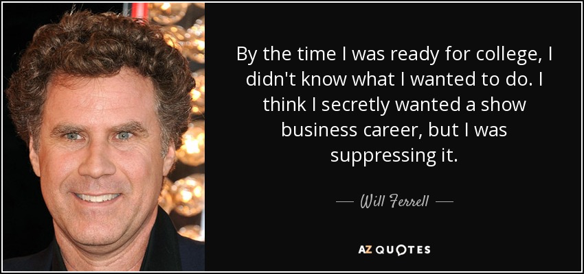 By the time I was ready for college, I didn't know what I wanted to do. I think I secretly wanted a show business career, but I was suppressing it. - Will Ferrell
