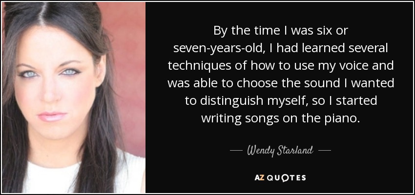 By the time I was six or seven-years-old, I had learned several techniques of how to use my voice and was able to choose the sound I wanted to distinguish myself, so I started writing songs on the piano. - Wendy Starland