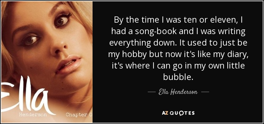 By the time I was ten or eleven, I had a song-book and I was writing everything down. It used to just be my hobby but now it's like my diary, it's where I can go in my own little bubble. - Ella Henderson