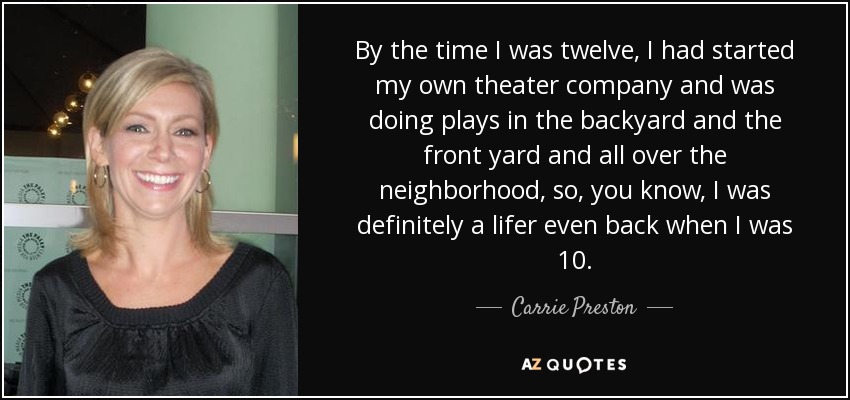 By the time I was twelve, I had started my own theater company and was doing plays in the backyard and the front yard and all over the neighborhood, so, you know, I was definitely a lifer even back when I was 10. - Carrie Preston