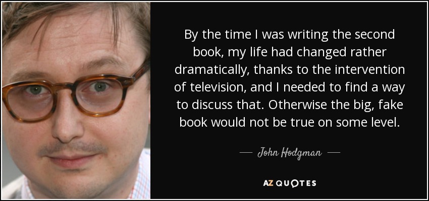 By the time I was writing the second book, my life had changed rather dramatically, thanks to the intervention of television, and I needed to find a way to discuss that. Otherwise the big, fake book would not be true on some level. - John Hodgman