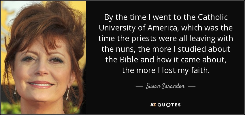 By the time I went to the Catholic University of America, which was the time the priests were all leaving with the nuns, the more I studied about the Bible and how it came about, the more I lost my faith. - Susan Sarandon