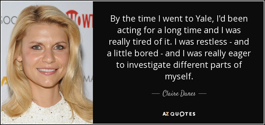 By the time I went to Yale, I'd been acting for a long time and I was really tired of it. I was restless - and a little bored - and I was really eager to investigate different parts of myself. - Claire Danes