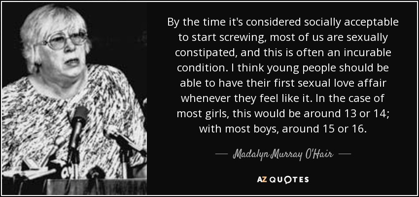 By the time it's considered socially acceptable to start screwing, most of us are sexually constipated, and this is often an incurable condition. I think young people should be able to have their first sexual love affair whenever they feel like it. In the case of most girls, this would be around 13 or 14; with most boys, around 15 or 16. - Madalyn Murray O'Hair