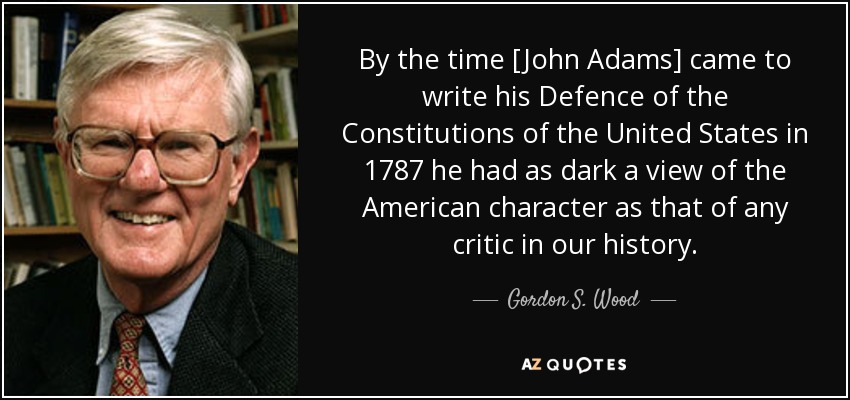 By the time [John Adams] came to write his Defence of the Constitutions of the United States in 1787 he had as dark a view of the American character as that of any critic in our history. - Gordon S. Wood