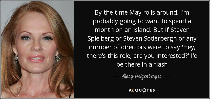By the time May rolls around, I'm probably going to want to spend a month on an island. But if Steven Spielberg or Steven Soderbergh or any number of directors were to say 'Hey, there's this role, are you interested?' I'd be there in a flash - Marg Helgenberger