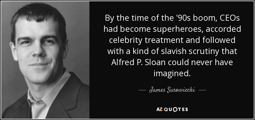 By the time of the '90s boom, CEOs had become superheroes, accorded celebrity treatment and followed with a kind of slavish scrutiny that Alfred P. Sloan could never have imagined. - James Surowiecki