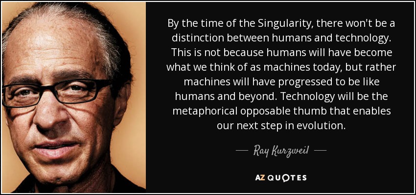 By the time of the Singularity, there won't be a distinction between humans and technology. This is not because humans will have become what we think of as machines today, but rather machines will have progressed to be like humans and beyond. Technology will be the metaphorical opposable thumb that enables our next step in evolution. - Ray Kurzweil