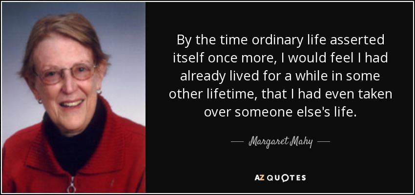 By the time ordinary life asserted itself once more, I would feel I had already lived for a while in some other lifetime, that I had even taken over someone else's life. - Margaret Mahy