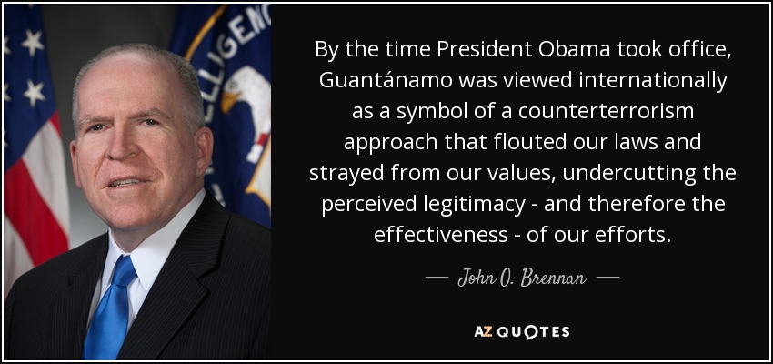 By the time President Obama took office, Guantánamo was viewed internationally as a symbol of a counterterrorism approach that flouted our laws and strayed from our values, undercutting the perceived legitimacy - and therefore the effectiveness - of our efforts. - John O. Brennan
