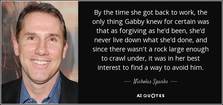 By the time she got back to work, the only thing Gabby knew for certain was that as forgiving as he'd been, she'd never live down what she'd done, and since there wasn't a rock large enough to crawl under, it was in her best interest to find a way to avoid him. - Nicholas Sparks