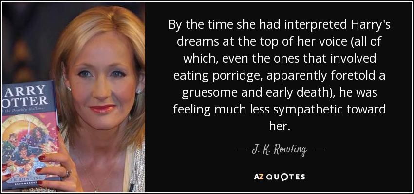 By the time she had interpreted Harry's dreams at the top of her voice (all of which, even the ones that involved eating porridge, apparently foretold a gruesome and early death), he was feeling much less sympathetic toward her. - J. K. Rowling