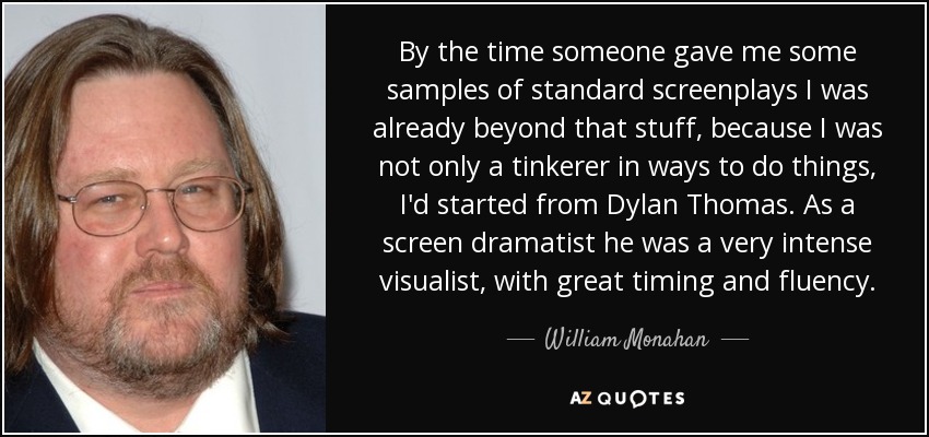 By the time someone gave me some samples of standard screenplays I was already beyond that stuff, because I was not only a tinkerer in ways to do things, I'd started from Dylan Thomas. As a screen dramatist he was a very intense visualist, with great timing and fluency. - William Monahan