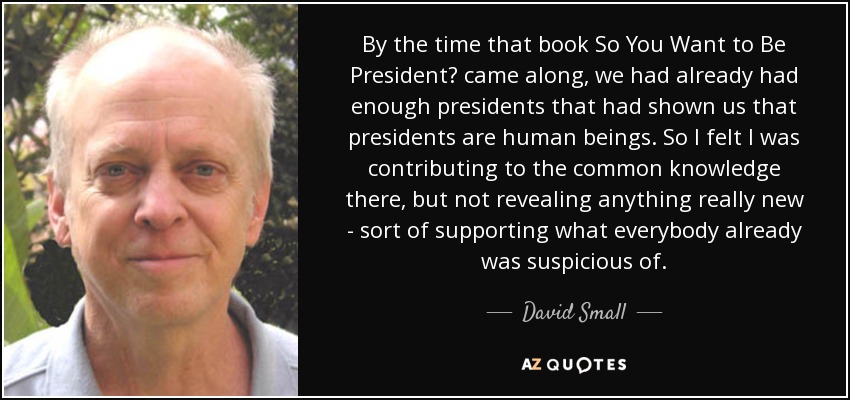 By the time that book So You Want to Be President? came along, we had already had enough presidents that had shown us that presidents are human beings. So I felt I was contributing to the common knowledge there, but not revealing anything really new - sort of supporting what everybody already was suspicious of. - David Small