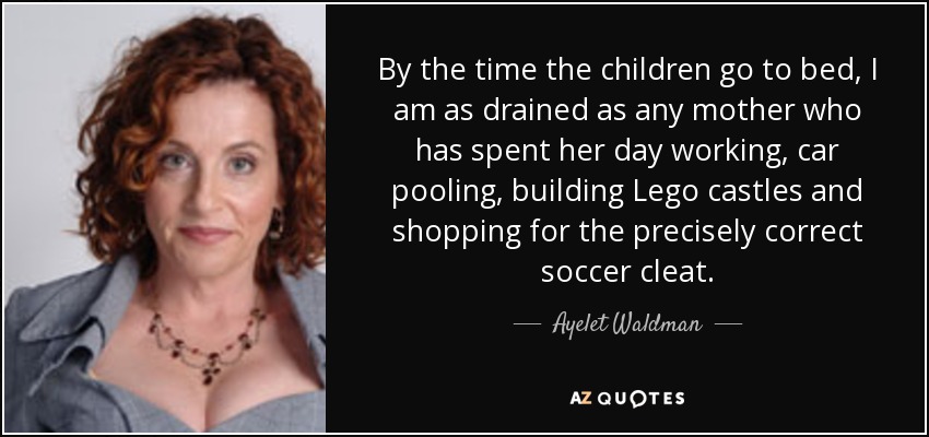 By the time the children go to bed, I am as drained as any mother who has spent her day working, car pooling, building Lego castles and shopping for the precisely correct soccer cleat. - Ayelet Waldman