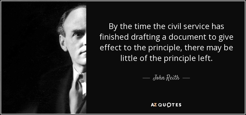 By the time the civil service has finished drafting a document to give effect to the principle, there may be little of the principle left. - John Reith, 1st Baron Reith