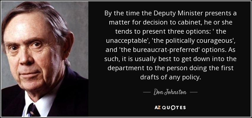 By the time the Deputy Minister presents a matter for decision to cabinet, he or she tends to present three options: ' the unacceptable', 'the politically courageous', and 'the bureaucrat-preferred' options. As such, it is usually best to get down into the department to the person doing the first drafts of any policy. - Don Johnston