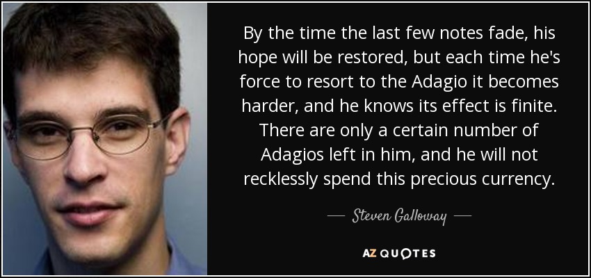 By the time the last few notes fade, his hope will be restored, but each time he's force to resort to the Adagio it becomes harder, and he knows its effect is finite. There are only a certain number of Adagios left in him, and he will not recklessly spend this precious currency. - Steven Galloway