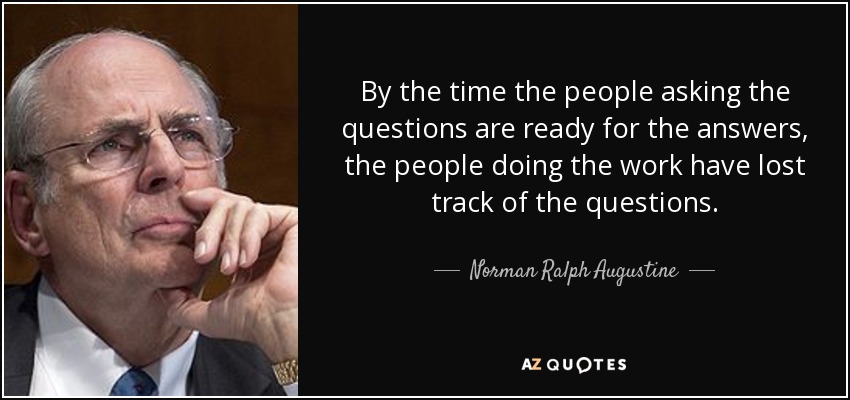 By the time the people asking the questions are ready for the answers, the people doing the work have lost track of the questions. - Norman Ralph Augustine