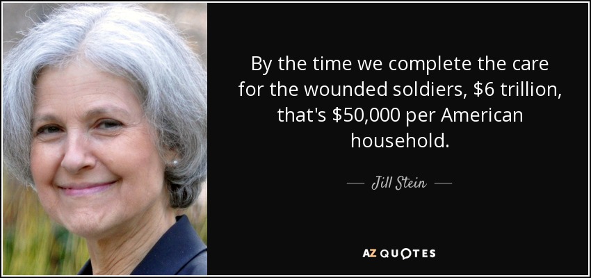 By the time we complete the care for the wounded soldiers, $6 trillion, that's $50,000 per American household. - Jill Stein