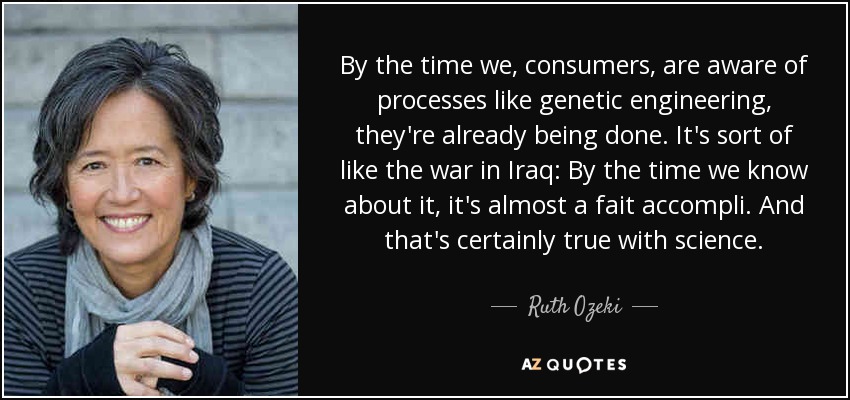 By the time we, consumers, are aware of processes like genetic engineering, they're already being done. It's sort of like the war in Iraq: By the time we know about it, it's almost a fait accompli. And that's certainly true with science. - Ruth Ozeki