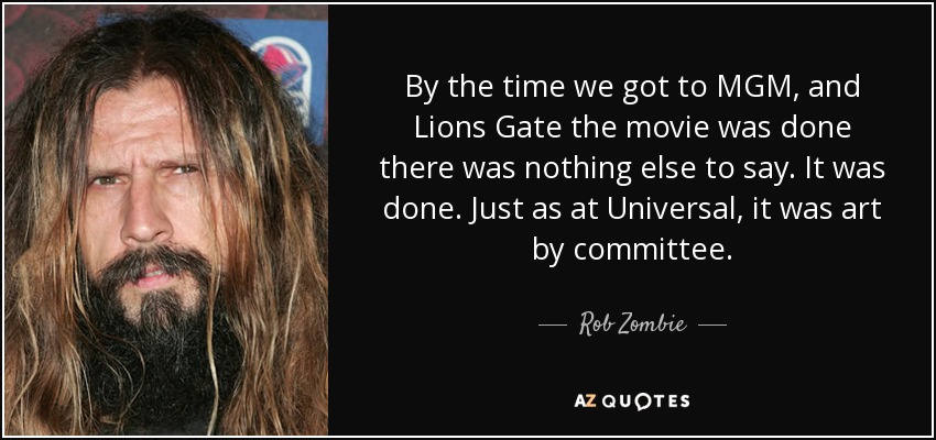 By the time we got to MGM, and Lions Gate the movie was done there was nothing else to say. It was done. Just as at Universal, it was art by committee. - Rob Zombie